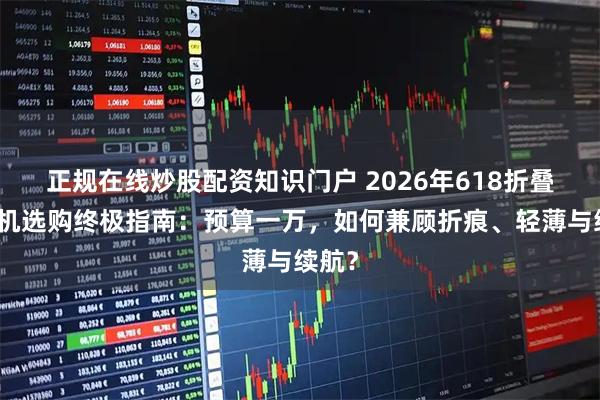 正规在线炒股配资知识门户 2026年618折叠屏手机选购终极指南：预算一万，如何兼顾折痕、轻薄与续航？
