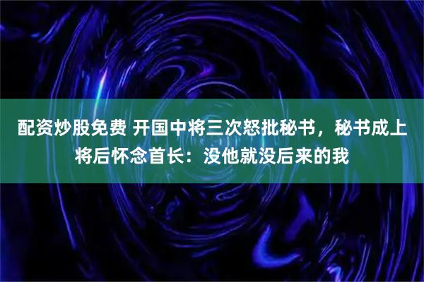 配资炒股免费 开国中将三次怒批秘书，秘书成上将后怀念首长：没他就没后来的我