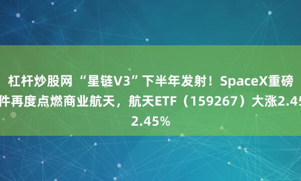 杠杆炒股网 “星链V3”下半年发射！SpaceX重磅文件再度点燃商业航天，航天ETF（159267）大涨2.45%