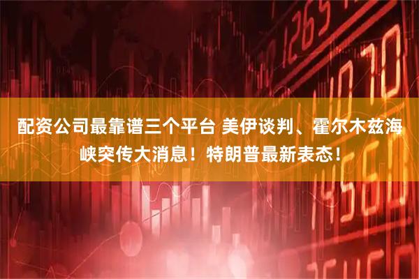 配资公司最靠谱三个平台 美伊谈判、霍尔木兹海峡突传大消息！特朗普最新表态！
