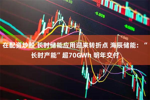 在配资炒股 长时储能应用迎来转折点 海辰储能：“长时产能”超70GWh 明年交付