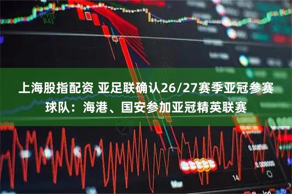 上海股指配资 亚足联确认26/27赛季亚冠参赛球队：海港、国安参加亚冠精英联赛