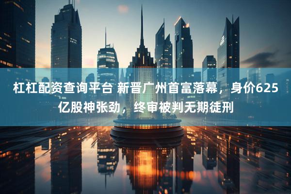 杠杠配资查询平台 新晋广州首富落幕，身价625亿股神张劲，终审被判无期徒刑