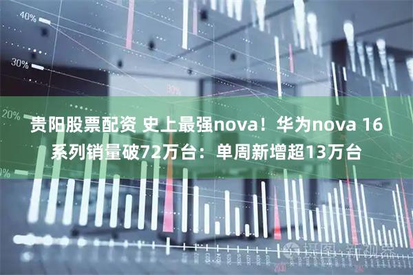 贵阳股票配资 史上最强nova！华为nova 16系列销量破72万台：单周新增超13万台