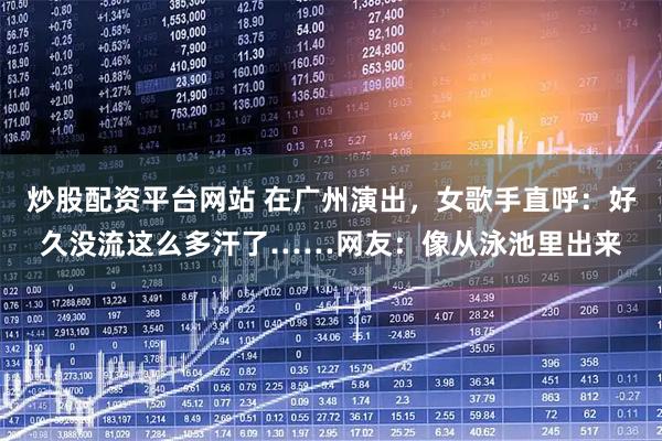 炒股配资平台网站 在广州演出,女歌手直呼:好久没流这么多汗了……网友:像从泳池里出来