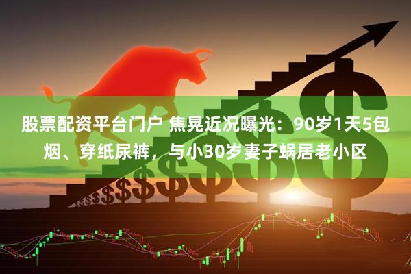 股票配资平台门户 焦晃近况曝光：90岁1天5包烟、穿纸尿裤，与小30岁妻子蜗居老小区